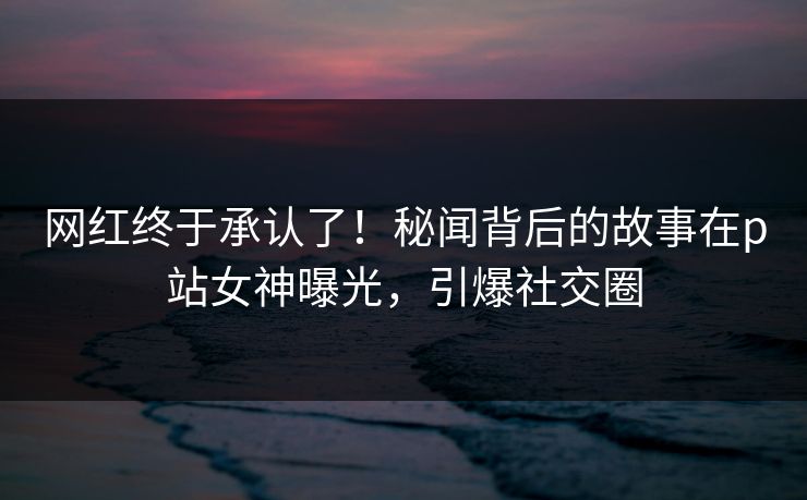 网红终于承认了！秘闻背后的故事在p站女神曝光，引爆社交圈