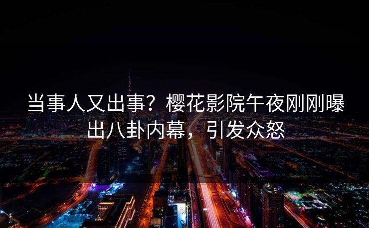 当事人又出事？樱花影院午夜刚刚曝出八卦内幕，引发众怒