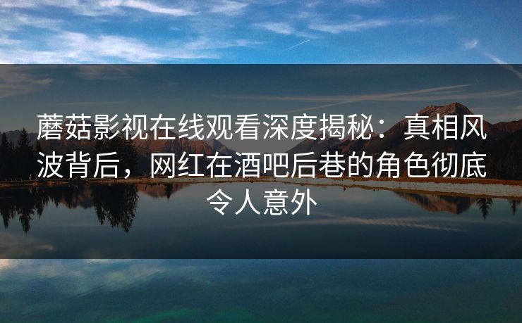 蘑菇影视在线观看深度揭秘：真相风波背后，网红在酒吧后巷的角色彻底令人意外