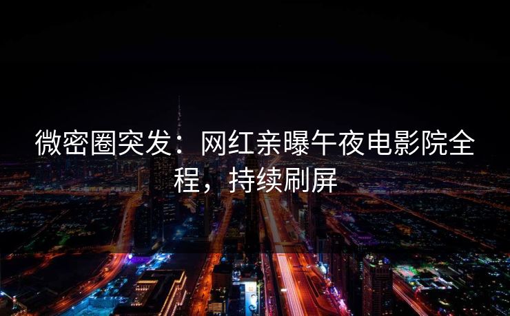 微密圈突发：网红亲曝午夜电影院全程，持续刷屏