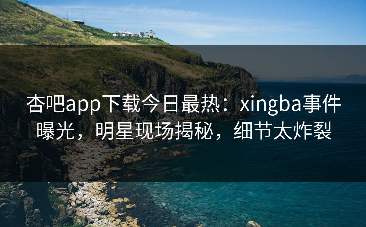杏吧app下载今日最热：xingba事件曝光，明星现场揭秘，细节太炸裂