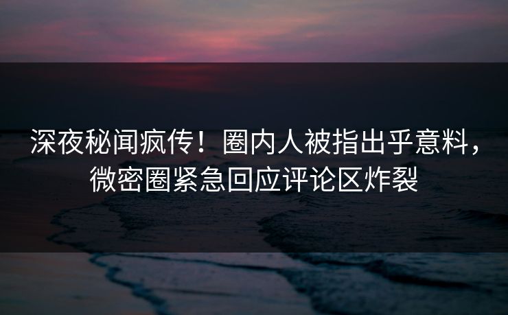 深夜秘闻疯传！圈内人被指出乎意料，微密圈紧急回应评论区炸裂