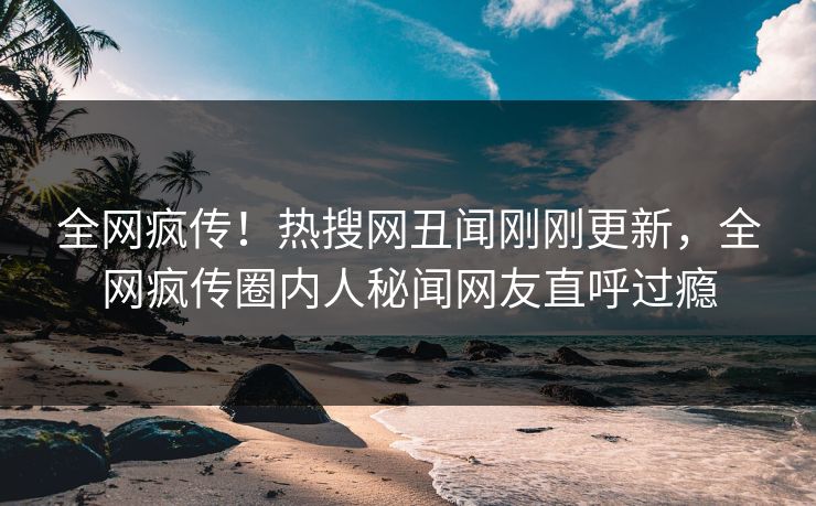 全网疯传！热搜网丑闻刚刚更新，全网疯传圈内人秘闻网友直呼过瘾