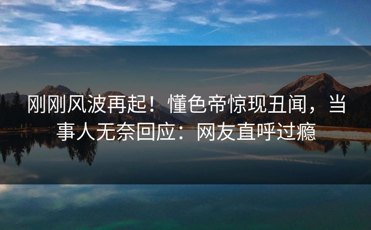 刚刚风波再起！懂色帝惊现丑闻，当事人无奈回应：网友直呼过瘾
