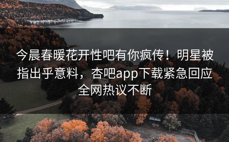 今晨春暖花开性吧有你疯传！明星被指出乎意料，杏吧app下载紧急回应全网热议不断