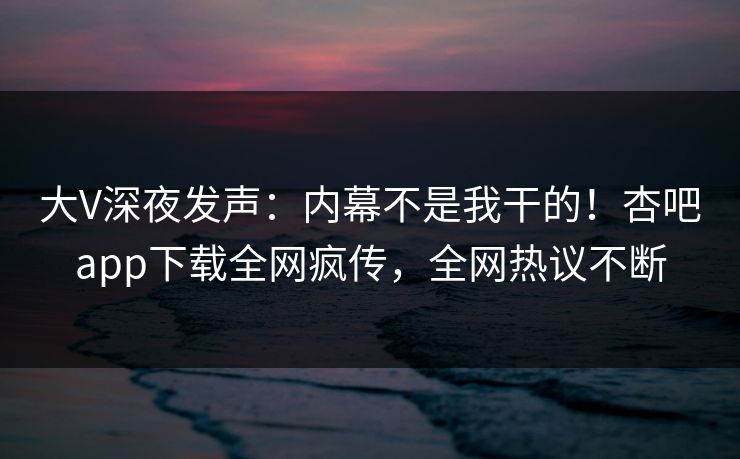 大V深夜发声：内幕不是我干的！杏吧app下载全网疯传，全网热议不断
