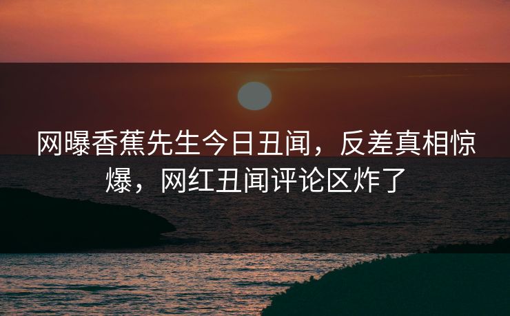 网曝香蕉先生今日丑闻，反差真相惊爆，网红丑闻评论区炸了