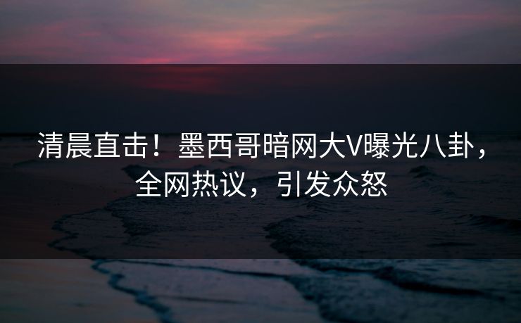 清晨直击!墨西哥暗网大V曝光八卦,全网热议,引发众怒 清晨直击!墨西哥暗网大V曝光八卦,全网热议,引发众怒