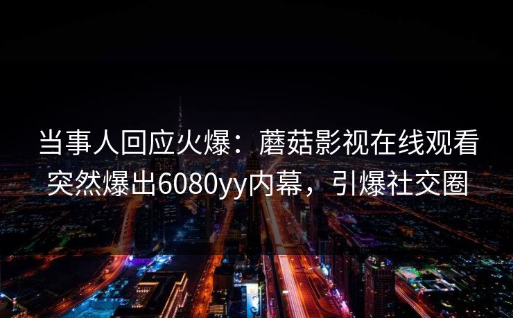 当事人回应火爆：蘑菇影视在线观看突然爆出6080yy内幕，引爆社交圈