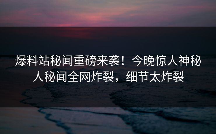 爆料站秘闻重磅来袭！今晚惊人神秘人秘闻全网炸裂，细节太炸裂