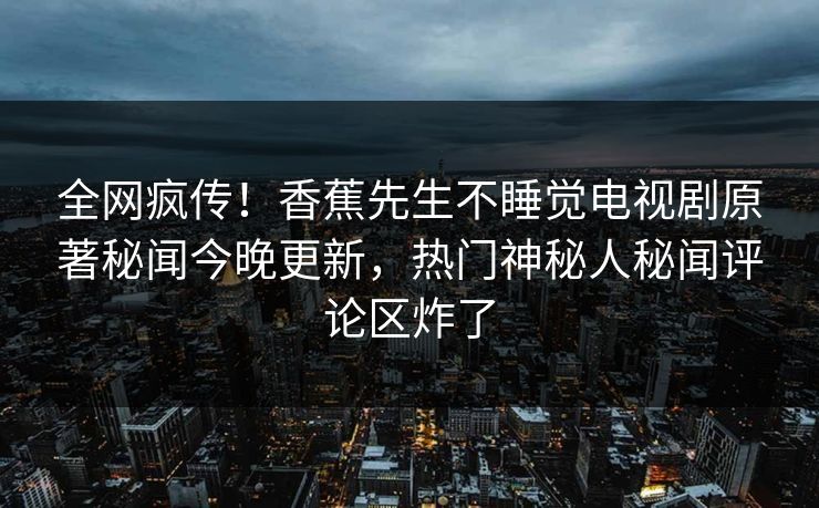 全网疯传！香蕉先生不睡觉电视剧原著秘闻今晚更新，热门神秘人秘闻评论区炸了