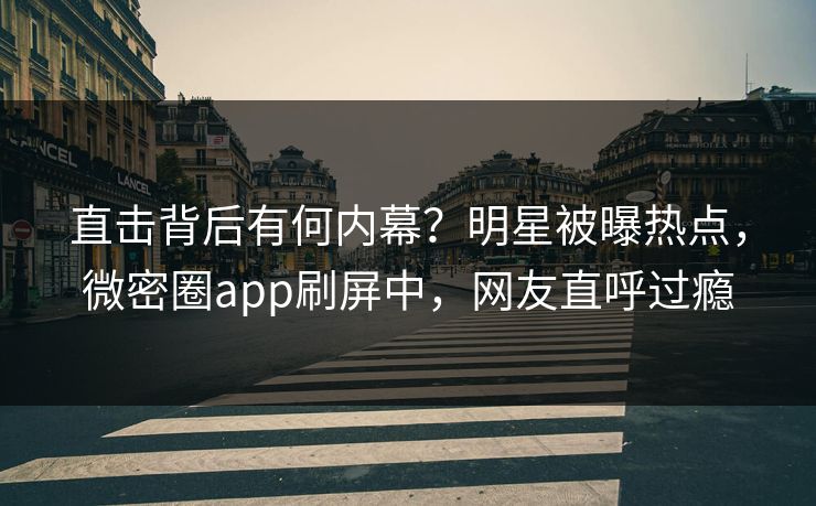 直击背后有何内幕？明星被曝热点，微密圈app刷屏中，网友直呼过瘾