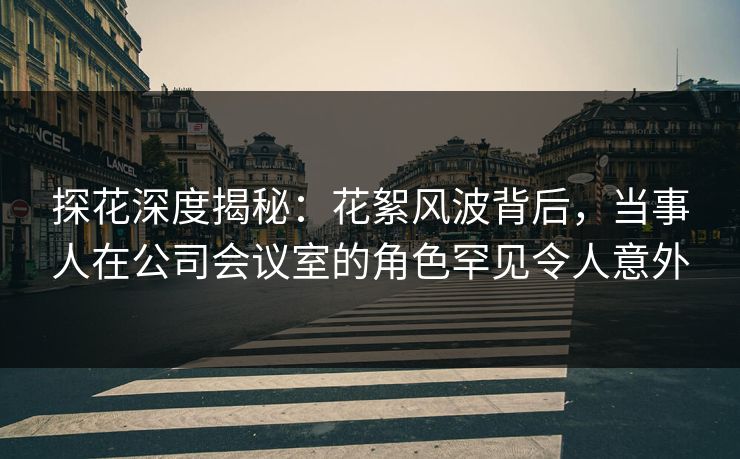 探花深度揭秘：花絮风波背后，当事人在公司会议室的角色罕见令人意外