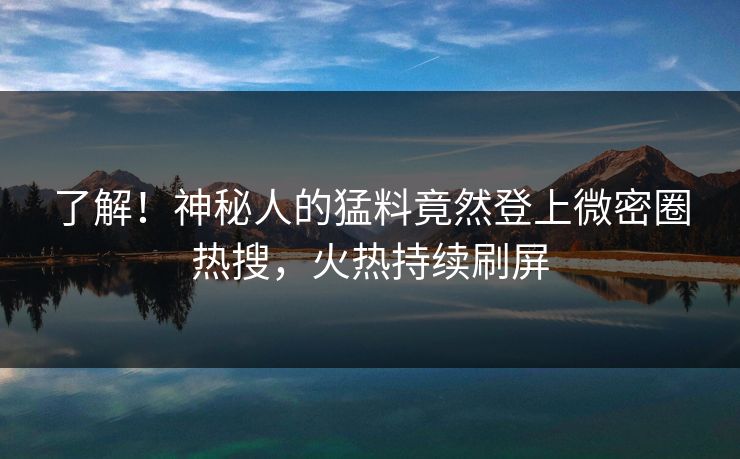 了解！神秘人的猛料竟然登上微密圈热搜，火热持续刷屏