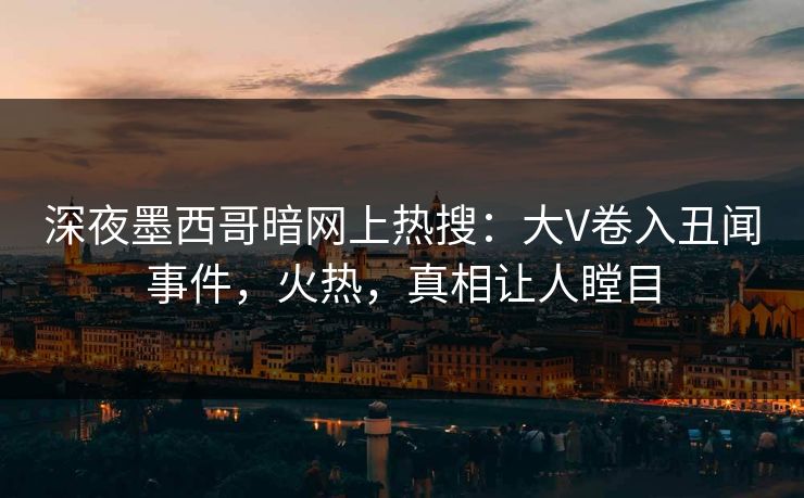 深夜墨西哥暗网上热搜：大V卷入丑闻事件，火热，真相让人瞠目