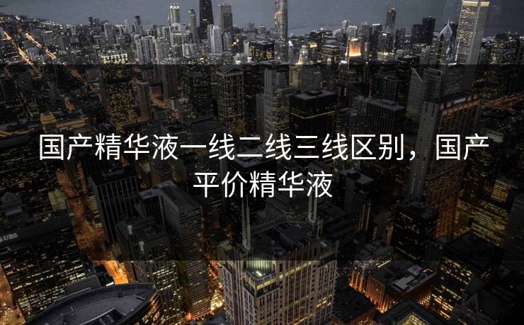 国产精华液一线二线三线区别,国产平价精华液 国产精华液一线二线三线区别,国产平价精华液