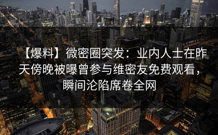 【爆料】微密圈突发:业内人士在昨天傍晚被曝曾参与维密友免费观看,瞬间沦陷席卷全网 【爆料】微密圈突发:业内人士在昨天傍晚被曝曾参与维密友免费观看,瞬间沦陷席卷全网