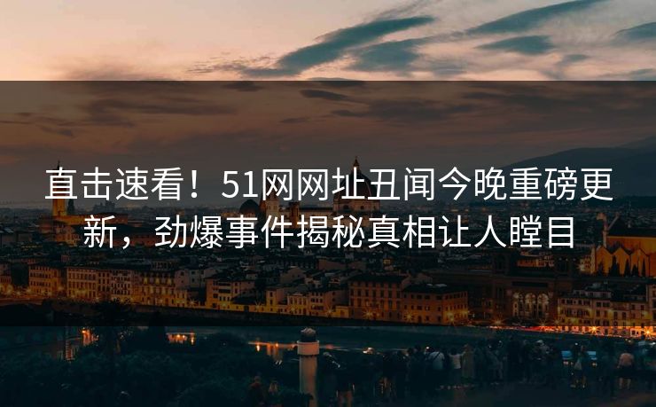 直击速看！51网网址丑闻今晚重磅更新，劲爆事件揭秘真相让人瞠目