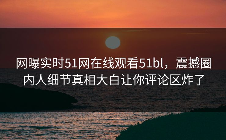 网曝实时51网在线观看51bl，震撼圈内人细节真相大白让你评论区炸了