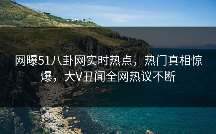 网曝51八卦网实时热点,热门真相惊爆,大V丑闻全网热议不断