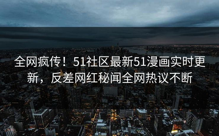 全网疯传！51社区最新51漫画实时更新，反差网红秘闻全网热议不断