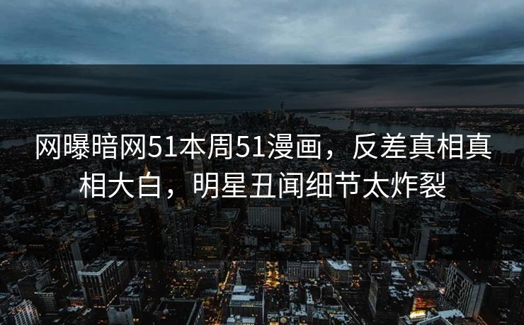网曝暗网51本周51漫画，反差真相真相大白，明星丑闻细节太炸裂