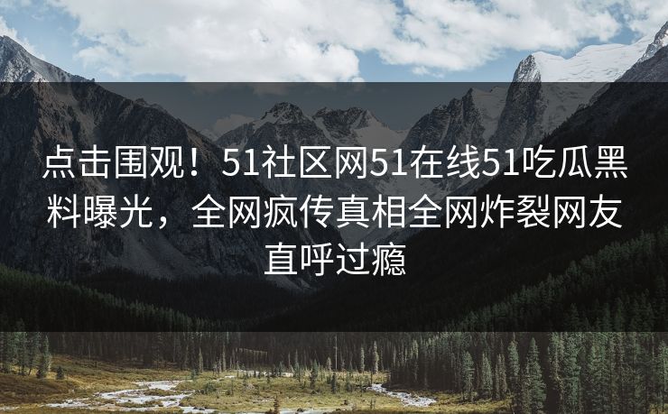 点击围观！51社区网51在线51吃瓜黑料曝光，全网疯传真相全网炸裂网友直呼过瘾