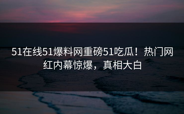 51在线51爆料网重磅51吃瓜！热门网红内幕惊爆，真相大白