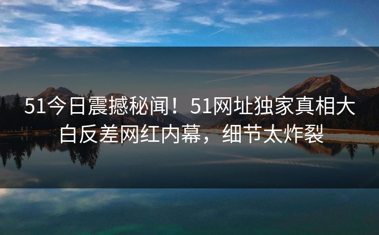 51今日震撼秘闻！51网址独家真相大白反差网红内幕，细节太炸裂