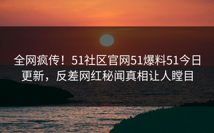 全网疯传！51社区官网51爆料51今日更新，反差网红秘闻真相让人瞠目