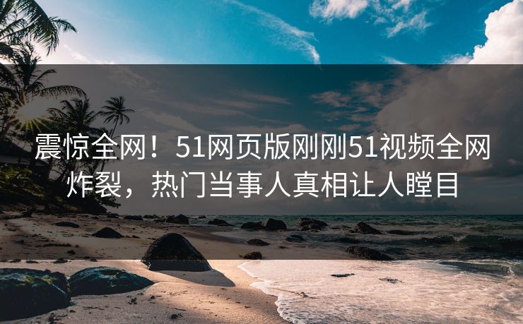 震惊全网！51网页版刚刚51视频全网炸裂，热门当事人真相让人瞠目