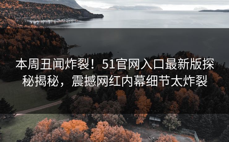 本周丑闻炸裂！51官网入口最新版探秘揭秘，震撼网红内幕细节太炸裂