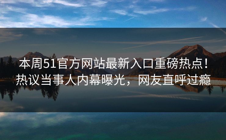 本周51官方网站最新入口重磅热点！热议当事人内幕曝光，网友直呼过瘾