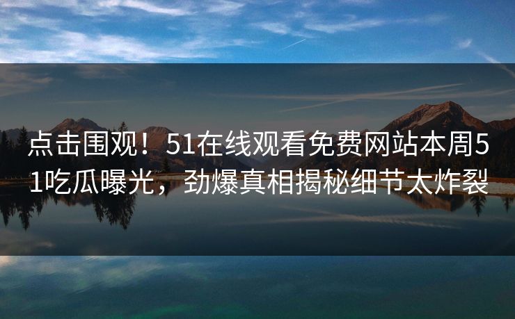 点击围观！51在线观看免费网站本周51吃瓜曝光，劲爆真相揭秘细节太炸裂