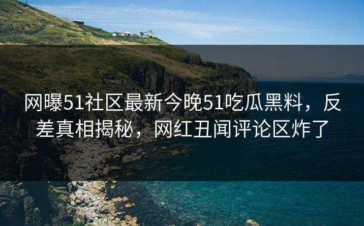 网曝51社区最新今晚51吃瓜黑料，反差真相揭秘，网红丑闻评论区炸了