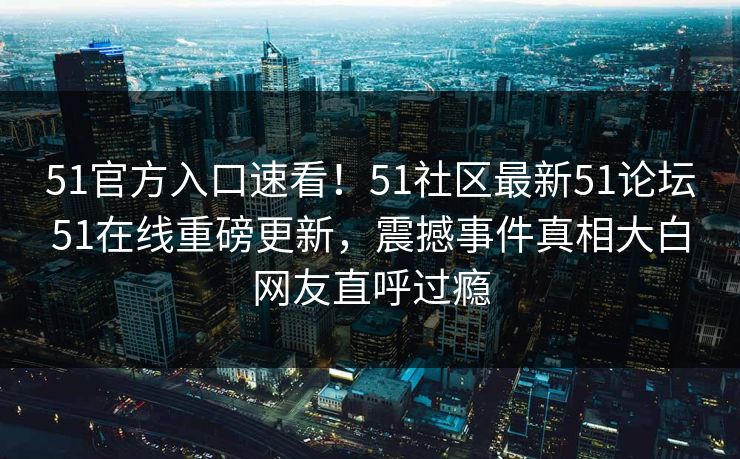 51官方入口速看！51社区最新51论坛51在线重磅更新，震撼事件真相大白网友直呼过瘾