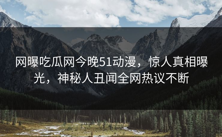 网曝吃瓜网今晚51动漫，惊人真相曝光，神秘人丑闻全网热议不断