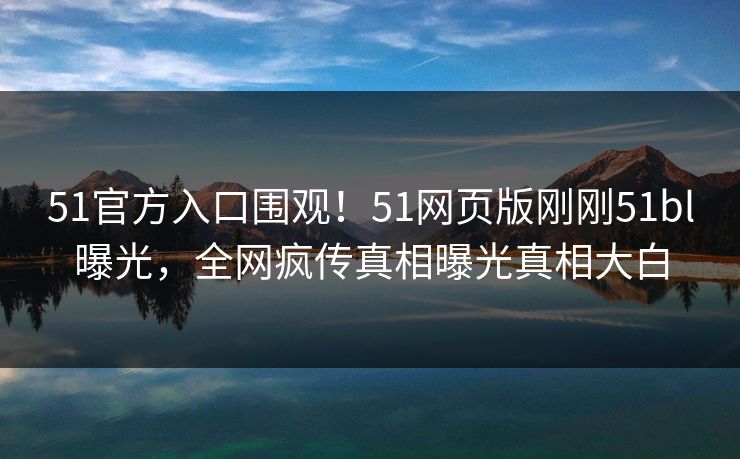 51官方入口围观！51网页版刚刚51bl曝光，全网疯传真相曝光真相大白