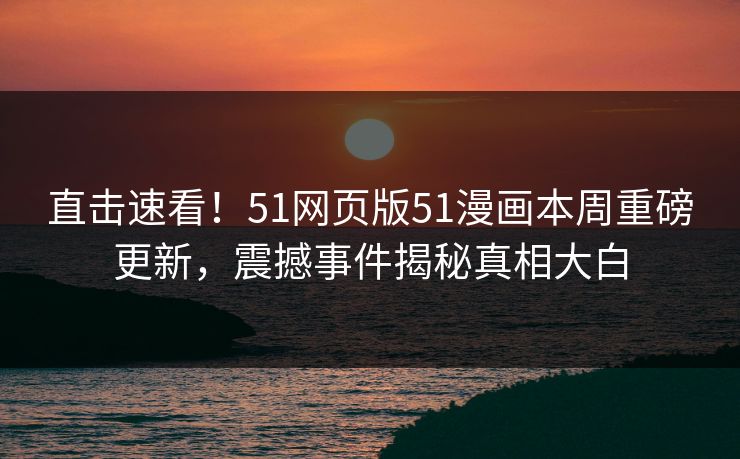 直击速看！51网页版51漫画本周重磅更新，震撼事件揭秘真相大白