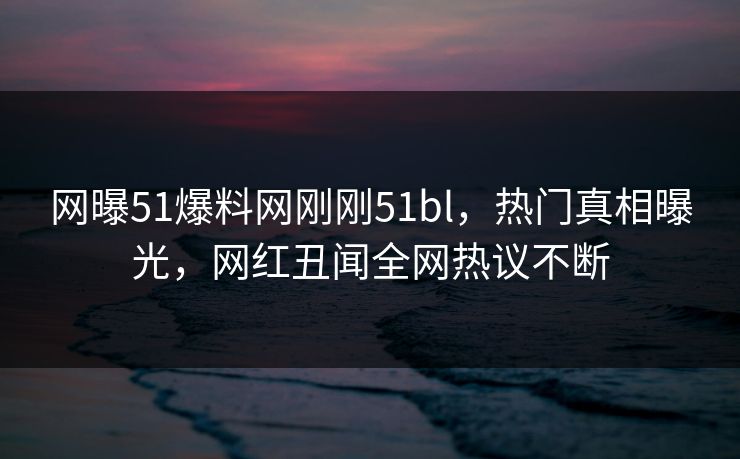 网曝51爆料网刚刚51bl，热门真相曝光，网红丑闻全网热议不断