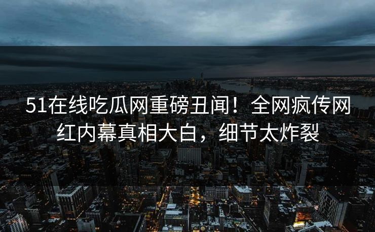 51在线吃瓜网重磅丑闻！全网疯传网红内幕真相大白，细节太炸裂