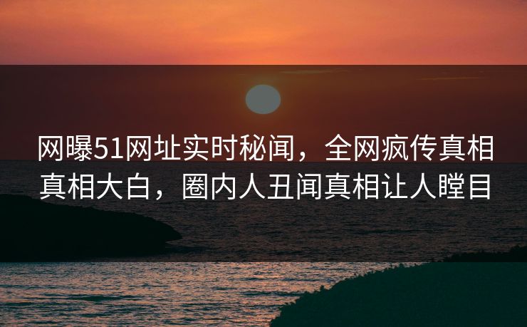 网曝51网址实时秘闻，全网疯传真相真相大白，圈内人丑闻真相让人瞠目