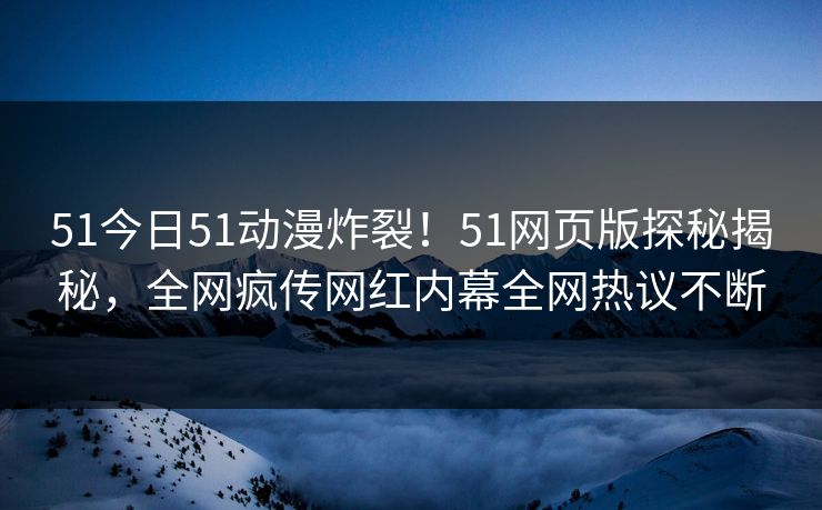 51今日51动漫炸裂！51网页版探秘揭秘，全网疯传网红内幕全网热议不断