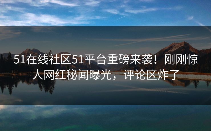 51在线社区51平台重磅来袭！刚刚惊人网红秘闻曝光，评论区炸了