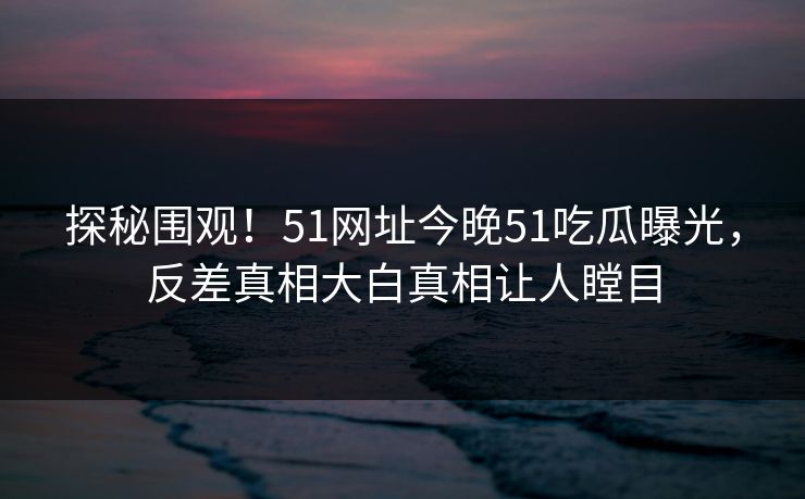 探秘围观！51网址今晚51吃瓜曝光，反差真相大白真相让人瞠目