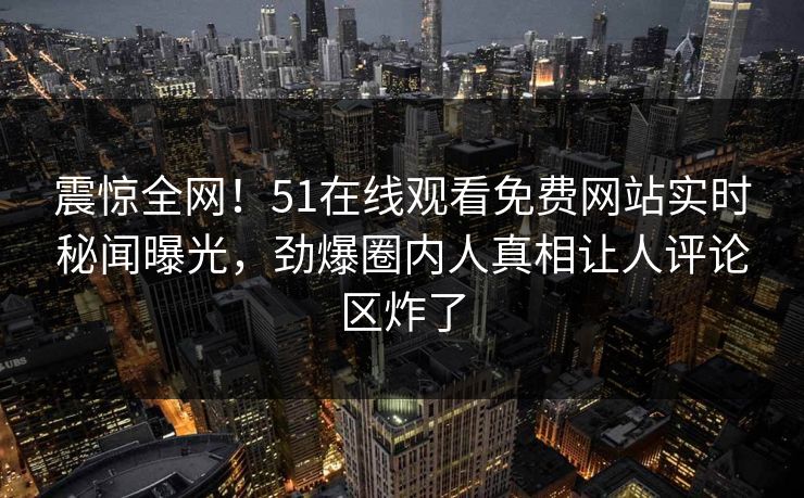 震惊全网！51在线观看免费网站实时秘闻曝光，劲爆圈内人真相让人评论区炸了