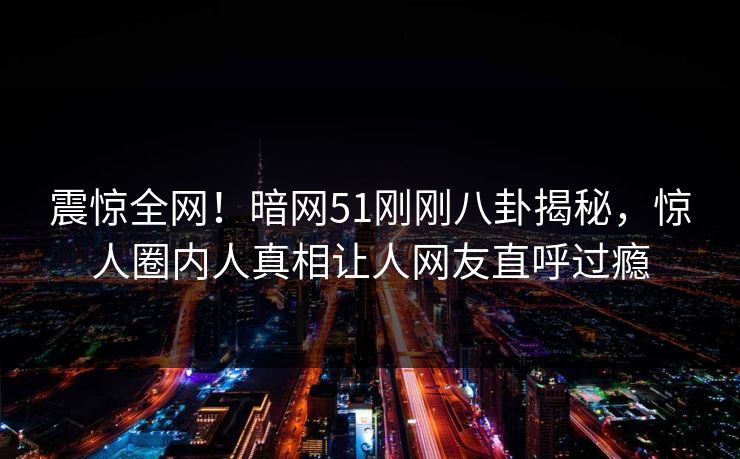震惊全网！暗网51刚刚八卦揭秘，惊人圈内人真相让人网友直呼过瘾