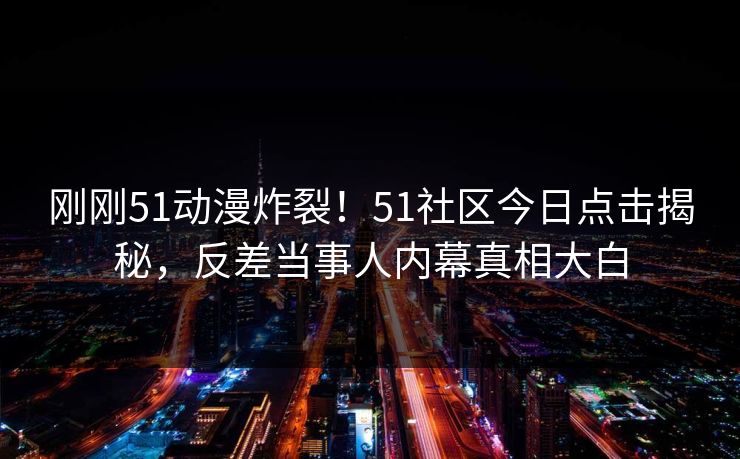 刚刚51动漫炸裂！51社区今日点击揭秘，反差当事人内幕真相大白