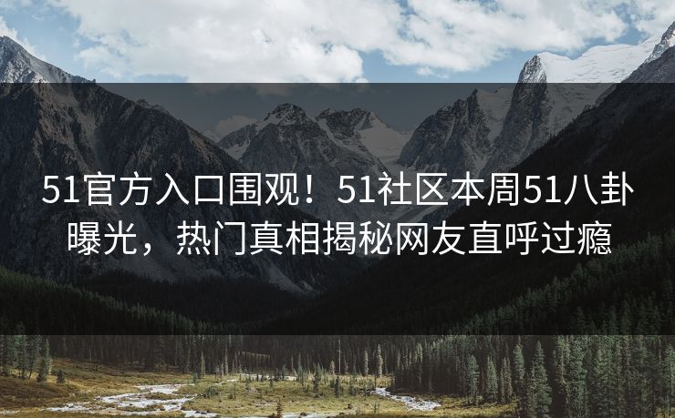 51官方入口围观！51社区本周51八卦曝光，热门真相揭秘网友直呼过瘾