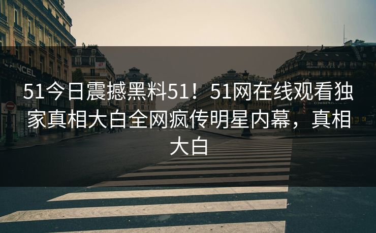 51今日震撼黑料51！51网在线观看独家真相大白全网疯传明星内幕，真相大白